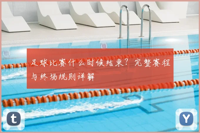 足球比赛什么时候结束？完整赛程与终场规则详解