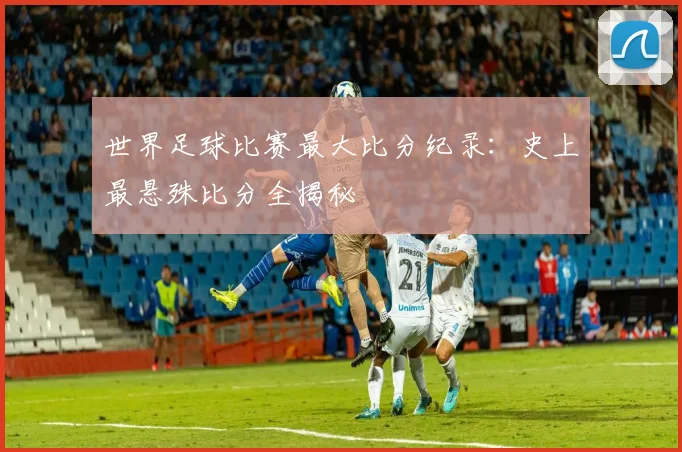 世界足球比赛最大比分纪录：史上最悬殊比分全揭秘