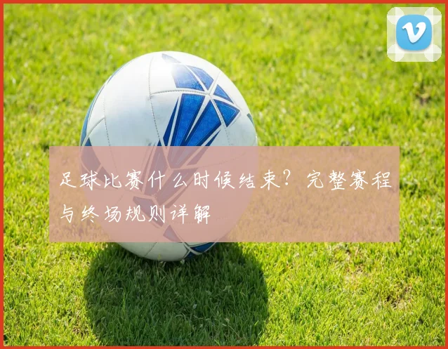 足球比赛什么时候结束?完整赛程与终场规则详解