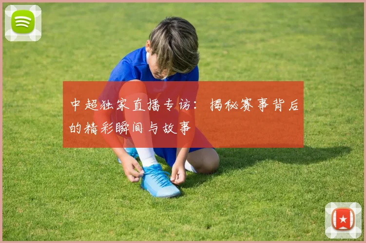 中超独家直播专访:揭秘赛事背后的精彩瞬间与故事