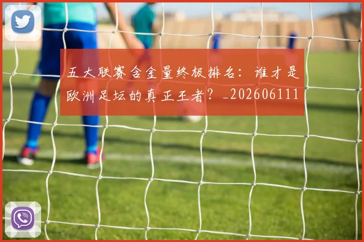 五大联赛含金量终极排名：谁才是欧洲足坛的真正王者？_20260611141034