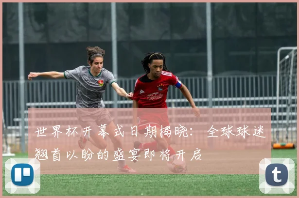 世界杯开幕式日期揭晓：全球球迷翘首以盼的盛宴即将开启