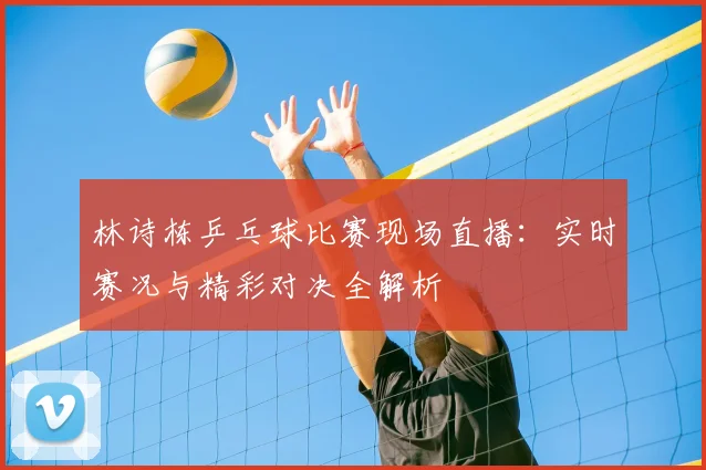 林诗栋乒乓球比赛现场直播：实时赛况与精彩对决全解析