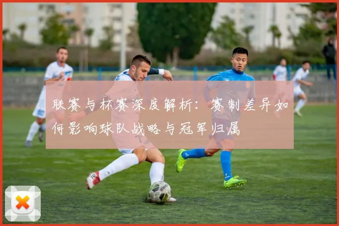 联赛与杯赛深度解析：赛制差异如何影响球队战略与冠军归属