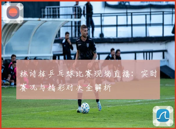 林诗栋乒乓球比赛现场直播：实时赛况与精彩对决全解析