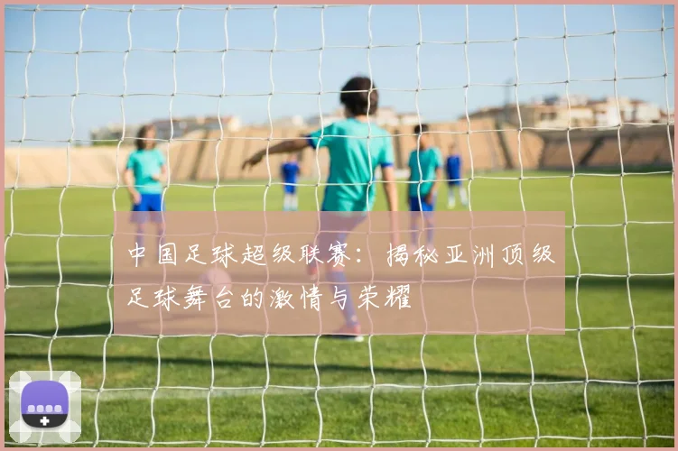中国足球超级联赛：揭秘亚洲顶级足球舞台的激情与荣耀