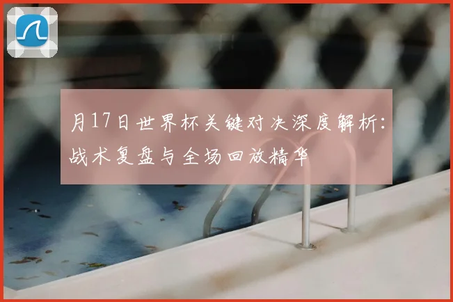 月17日世界杯关键对决深度解析:战术复盘与全场回放精华