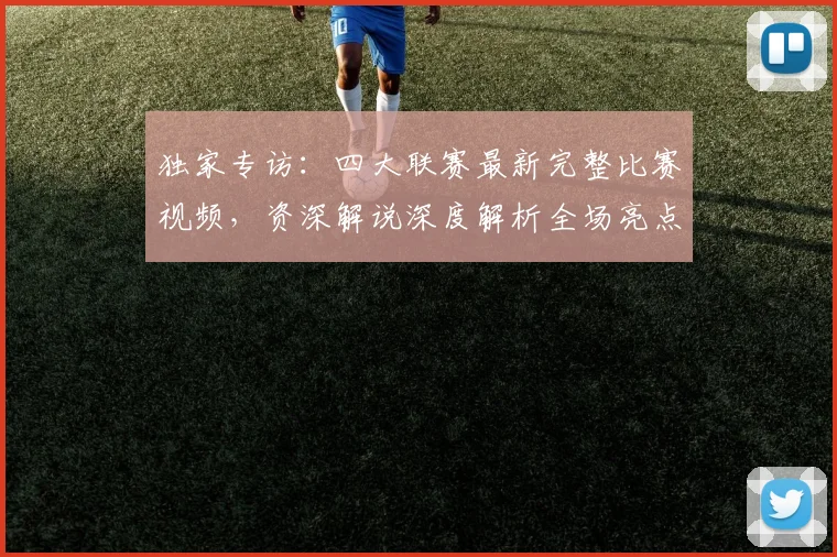 独家专访：四大联赛最新完整比赛视频，资深解说深度解析全场亮点